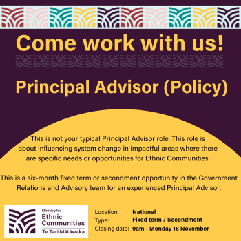 Image - come work with us! Principal Advisor (Policy) This is not your typical Principal Advisor role. This role is  about influencing system change in impactful areas where there  are specific needs or opportunities for Ethnic Communities.   This is a six-month fixed term or secondment opportunity in the Government Relations and Advisory team for an experienced Principal Advisor.